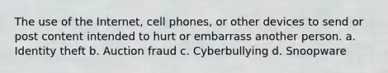 The use of the Internet, cell phones, or other devices to send or post content intended to hurt or embarrass another person. a. Identity theft b. Auction fraud c. Cyberbullying d. Snoopware