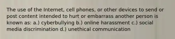 The use of the Internet, cell phones, or other devices to send or post content intended to hurt or embarrass another person is known as: a.) cyberbullying b.) online harassment c.) social media discrimination d.) unethical communication