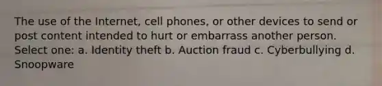 The use of the Internet, cell phones, or other devices to send or post content intended to hurt or embarrass another person. Select one: a. Identity theft b. Auction fraud c. Cyberbullying d. Snoopware