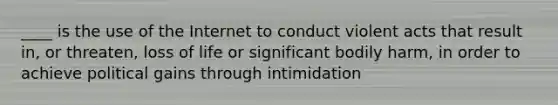 ____ is the use of the Internet to conduct violent acts that result in, or threaten, loss of life or significant bodily harm, in order to achieve political gains through intimidation