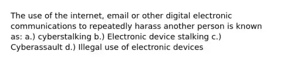 The use of the internet, email or other digital electronic communications to repeatedly harass another person is known as: a.) cyberstalking b.) Electronic device stalking c.) Cyberassault d.) Illegal use of electronic devices