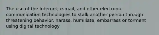 The use of the Internet, e-mail, and other electronic communication technologies to stalk another person through threatening behavior. harass, humiliate, embarrass or torment using digital technology