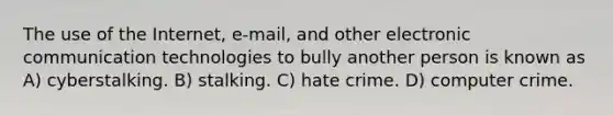 The use of the Internet, e-mail, and other electronic communication technologies to bully another person is known as A) cyberstalking. B) stalking. C) hate crime. D) computer crime.