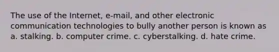 The use of the Internet, e-mail, and other electronic communication technologies to bully another person is known as a. stalking. b. computer crime. c. cyberstalking. d. hate crime.