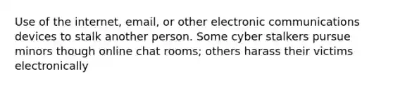 Use of the internet, email, or other electronic communications devices to stalk another person. Some cyber stalkers pursue minors though online chat rooms; others harass their victims electronically