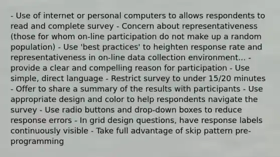 - Use of internet or personal computers to allows respondents to read and complete survey - Concern about representativeness (those for whom on-line participation do not make up a random population) - Use 'best practices' to heighten response rate and representativeness in on-line data collection environment... - provide a clear and compelling reason for participation - Use simple, direct language - Restrict survey to under 15/20 minutes - Offer to share a summary of the results with participants - Use appropriate design and color to help respondents navigate the survey - Use radio buttons and drop-down boxes to reduce response errors - In grid design questions, have response labels continuously visible - Take full advantage of skip pattern pre-programming