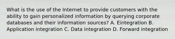 What is the use of the Internet to provide customers with the ability to gain personalized information by querying corporate databases and their information sources? A. Eintegration B. Application integration C. Data integration D. Forward integration