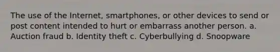 The use of the Internet, smartphones, or other devices to send or post content intended to hurt or embarrass another person. a. Auction fraud b. Identity theft c. Cyberbullying d. Snoopware