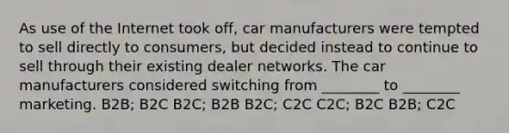 As use of the Internet took off, car manufacturers were tempted to sell directly to consumers, but decided instead to continue to sell through their existing dealer networks. The car manufacturers considered switching from ________ to ________ marketing. B2B; B2C B2C; B2B B2C; C2C C2C; B2C B2B; C2C