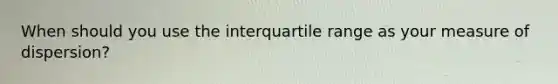 When should you use the interquartile range as your measure of dispersion?