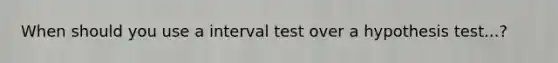 When should you use a interval test over a hypothesis test...?