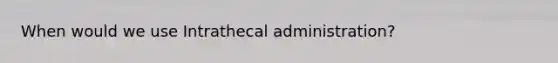 When would we use Intrathecal administration?