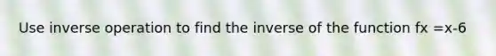 Use inverse operation to find the inverse of the function fx =x-6