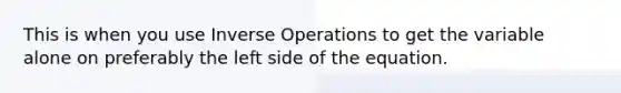 This is when you use Inverse Operations to get the variable alone on preferably the left side of the equation.