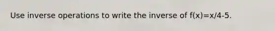 Use inverse operations to write the inverse of f(x)=x/4-5.