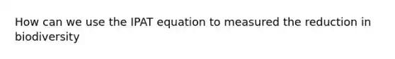 How can we use the IPAT equation to measured the reduction in biodiversity