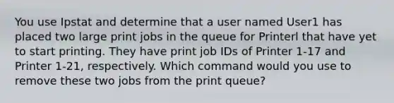 You use Ipstat and determine that a user named User1 has placed two large print jobs in the queue for Printerl that have yet to start printing. They have print job IDs of Printer 1-17 and Printer 1-21, respectively. Which command would you use to remove these two jobs from the print queue?