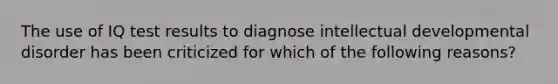 The use of IQ test results to diagnose intellectual developmental disorder has been criticized for which of the following reasons?