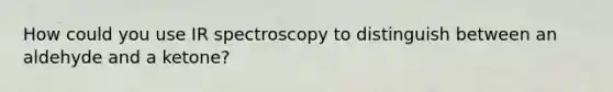 How could you use IR spectroscopy to distinguish between an aldehyde and a ketone?