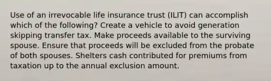 Use of an irrevocable life insurance trust (ILIT) can accomplish which of the following? Create a vehicle to avoid generation skipping transfer tax. Make proceeds available to the surviving spouse. Ensure that proceeds will be excluded from the probate of both spouses. Shelters cash contributed for premiums from taxation up to the annual exclusion amount.