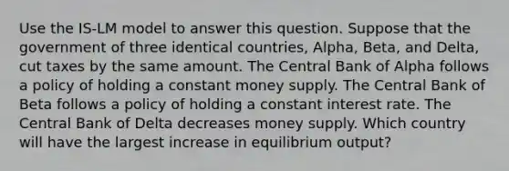 Use the IS-LM model to answer this question. Suppose that the government of three identical countries, Alpha, Beta, and Delta, cut taxes by the same amount. The Central Bank of Alpha follows a policy of holding a constant money supply. The Central Bank of Beta follows a policy of holding a constant interest rate. The Central Bank of Delta decreases money supply. Which country will have the largest increase in equilibrium output?