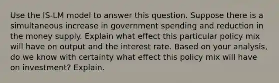 Use the IS-LM model to answer this question. Suppose there is a simultaneous increase in government spending and reduction in the money supply. Explain what effect this particular policy mix will have on output and the interest rate. Based on your analysis, do we know with certainty what effect this policy mix will have on investment? Explain.