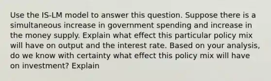 Use the IS-LM model to answer this question. Suppose there is a simultaneous increase in government spending and increase in the money supply. Explain what effect this particular policy mix will have on output and the interest rate. Based on your analysis, do we know with certainty what effect this policy mix will have on investment? Explain