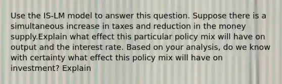 Use the IS-LM model to answer this question. Suppose there is a simultaneous increase in taxes and reduction in the money supply.Explain what effect this particular policy mix will have on output and the interest rate. Based on your analysis, do we know with certainty what effect this policy mix will have on investment? Explain