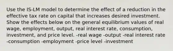 Use the IS-LM model to determine the effect of a reduction in the effective tax rate on capital that increases desired investment. Show the effects below on the general equilibrium values of real wage, employment, output, real interest rate, consumption, investment, and price level. -real wage -output -real interest rate -consumption -employment -price level -investment