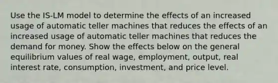 Use the ​IS-LM model to determine the effects of an increased usage of automatic teller machines that reduces the effects of an increased usage of automatic teller machines that reduces the demand for money. Show the effects below on the general equilibrium values of real​ wage, employment,​ output, real interest​ rate, consumption,​ investment, and price level.