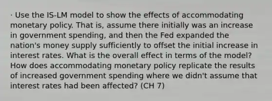 · Use the IS-LM model to show the effects of accommodating monetary policy. That is, assume there initially was an increase in government spending, and then the Fed expanded the nation's money supply sufficiently to offset the initial increase in interest rates. What is the overall effect in terms of the model? How does accommodating monetary policy replicate the results of increased government spending where we didn't assume that interest rates had been affected? (CH 7)