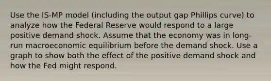 Use the IS-MP model (including the output gap Phillips curve) to analyze how the Federal Reserve would respond to a large positive demand shock. Assume that the economy was in long-run macroeconomic equilibrium before the demand shock. Use a graph to show both the effect of the positive demand shock and how the Fed might respond.