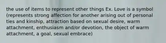 the use of items to represent other things Ex. Love is a symbol (represents strong affection for another arising out of personal ties and kinship, attraction based on sexual desire, warm attachment, enthusiasm and/or devotion, the object of warm attachment, a goal, sexual embrace)