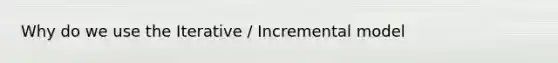 Why do we use the Iterative / Incremental model