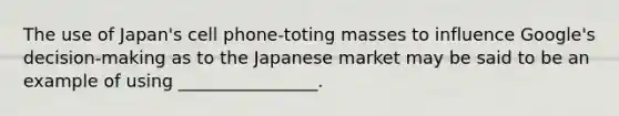 The use of Japan's cell phone-toting masses to influence Google's decision-making as to the Japanese market may be said to be an example of using ________________.