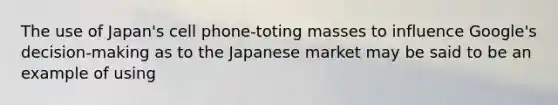 The use of Japan's cell phone-toting masses to influence Google's decision-making as to the Japanese market may be said to be an example of using