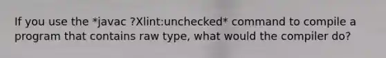 If you use the *javac ?Xlint:unchecked* command to compile a program that contains raw type, what would the compiler do?