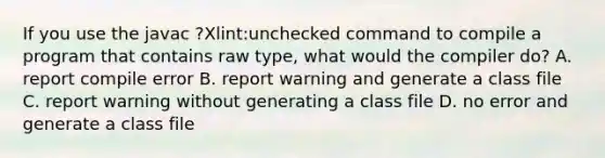 If you use the javac ?Xlint:unchecked command to compile a program that contains raw type, what would the compiler do? A. report compile error B. report warning and generate a class file C. report warning without generating a class file D. no error and generate a class file