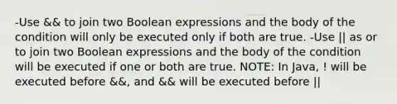 -Use && to join two Boolean expressions and the body of the condition will only be executed only if both are true. -Use || as or to join two Boolean expressions and the body of the condition will be executed if one or both are true. NOTE: In Java, ! will be executed before &&, and && will be executed before ||