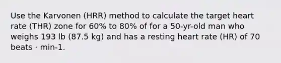 Use the Karvonen (HRR) method to calculate the target heart rate (THR) zone for 60% to 80% of for a 50-yr-old man who weighs 193 lb (87.5 kg) and has a resting heart rate (HR) of 70 beats · min-1.