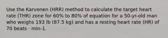 Use the Karvonen (HRR) method to calculate the target heart rate (THR) zone for 60% to 80% of equation for a 50-yr-old man who weighs 193 lb (87.5 kg) and has a resting heart rate (HR) of 70 beats · min-1.