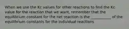 When we use the Kc values for other reactions to find the Kc value for the reaction that we want, remember that the equilibrium constant for the net reaction is the ___________ of the equilibrium constants for the individual reactions