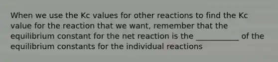 When we use the Kc values for other reactions to find the Kc value for the reaction that we want, remember that the equilibrium constant for the net reaction is the ___________ of the equilibrium constants for the individual reactions