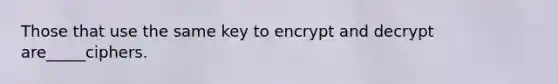 Those that use the same key to encrypt and decrypt are_____ciphers.