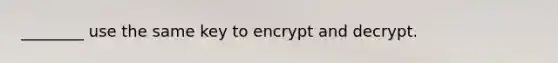 ________ use the same key to encrypt and decrypt.