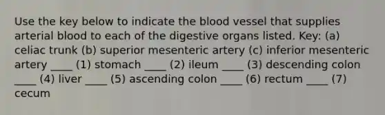 Use the key below to indicate the blood vessel that supplies arterial blood to each of the digestive organs listed. Key: (a) celiac trunk (b) superior mesenteric artery (c) inferior mesenteric artery ____ (1) stomach ____ (2) ileum ____ (3) descending colon ____ (4) liver ____ (5) ascending colon ____ (6) rectum ____ (7) cecum