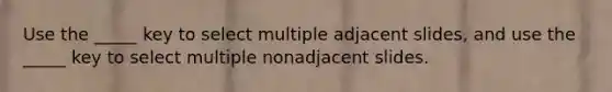 Use the _____ key to select multiple adjacent slides, and use the _____ key to select multiple nonadjacent slides.