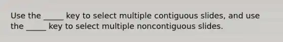 Use the _____ key to select multiple contiguous slides, and use the _____ key to select multiple noncontiguous slides.