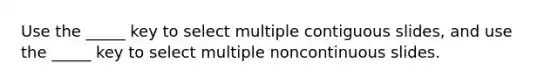 Use the _____ key to select multiple contiguous slides, and use the _____ key to select multiple noncontinuous slides.