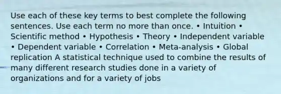 Use each of these key terms to best complete the following sentences. Use each term no more than once. • Intuition • Scientific method • Hypothesis • Theory • Independent variable • Dependent variable • Correlation • Meta-analysis • Global replication A statistical technique used to combine the results of many different research studies done in a variety of organizations and for a variety of jobs